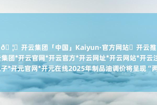 🦄开云集团「中国」Kaiyun·官方网站✅开云推荐✅我们为您提供:开云集团*开云官网*开云官方*开云网址*开云网站*开云注册*开云开户*开云电子*开元官网*开元在线2025年制品油调价将呈现“两涨零跌零搁浅”的方式-开云集团「中国」Kaiyun·官方网站