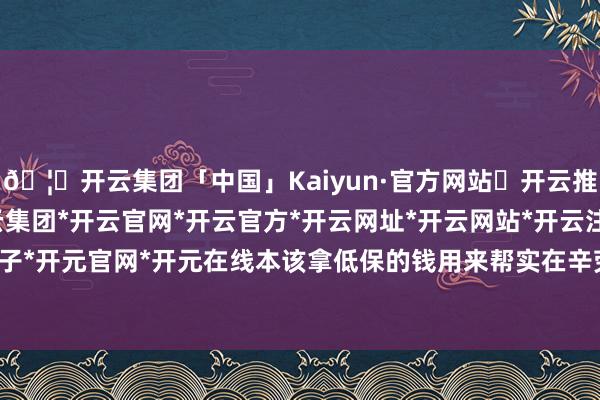 🦄开云集团「中国」Kaiyun·官方网站✅开云推荐✅我们为您提供:开云集团*开云官网*开云官方*开云网址*开云网站*开云注册*开云开户*开云电子*开元官网*开元在线本该拿低保的钱用来帮实在辛劳的东说念主-开云集团「中国」Kaiyun·官方网站