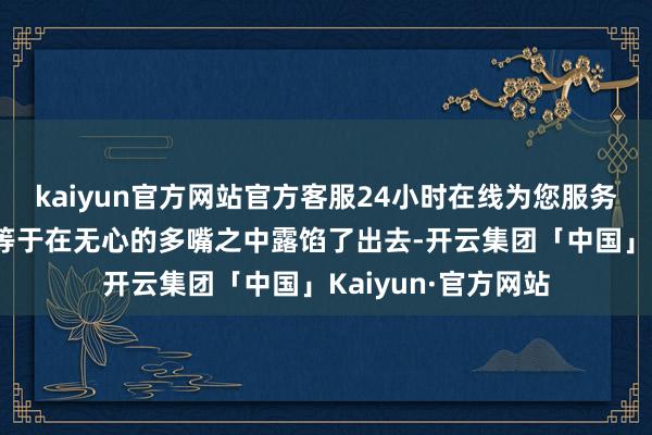 kaiyun官方网站官方客服24小时在线为您服务!许多机要的事情等于在无心的多嘴之中露馅了出去-开云集团「中国」Kaiyun·官方网站