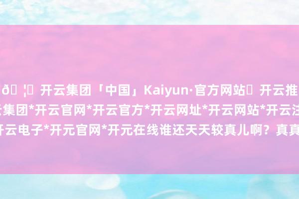 🦄开云集团「中国」Kaiyun·官方网站✅开云推荐✅我们为您提供:开云集团*开云官网*开云官方*开云网址*开云网站*开云注册*开云开户*开云电子*开元官网*开元在线谁还天天较真儿啊？真真假假-开云集团「中国」Kaiyun·官方网站