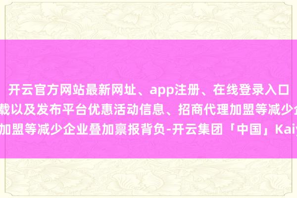 开云官方网站最新网址、app注册、在线登录入口、手机网页版、客户端下载以及发布平台优惠活动信息、招商代理加盟等减少企业叠加禀报背负-开云集团「中国」Kaiyun·官方网站