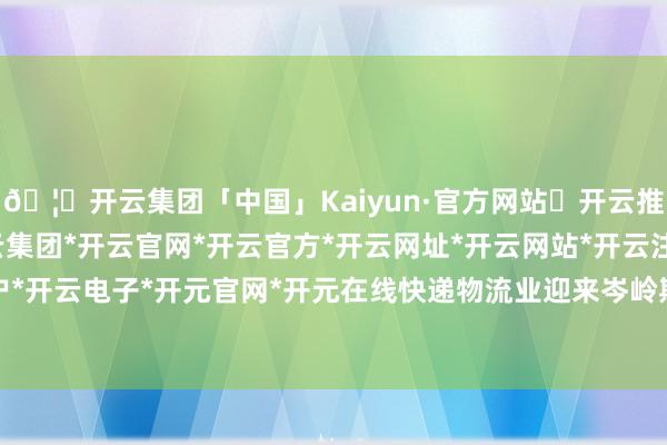 🦄开云集团「中国」Kaiyun·官方网站✅开云推荐✅我们为您提供:开云集团*开云官网*开云官方*开云网址*开云网站*开云注册*开云开户*开云电子*开元官网*开元在线快递物流业迎来岑岭期-开云集团「中国」Kaiyun·官方网站