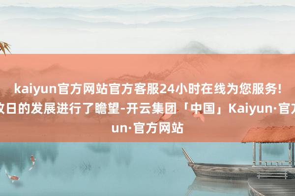 kaiyun官方网站官方客服24小时在线为您服务!并对改日的发展进行了瞻望-开云集团「中国」Kaiyun·官方网站