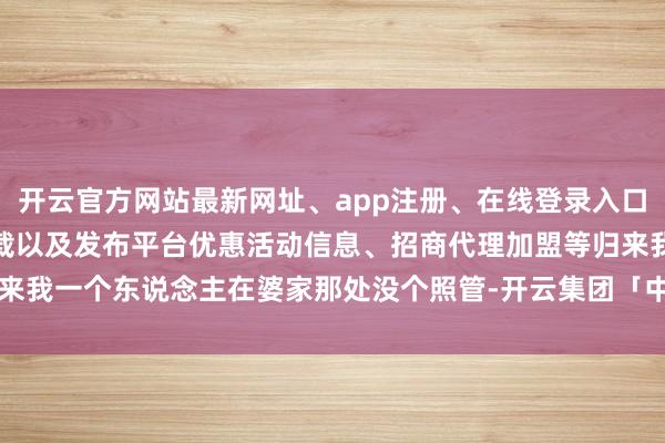 开云官方网站最新网址、app注册、在线登录入口、手机网页版、客户端下载以及发布平台优惠活动信息、招商代理加盟等归来我一个东说念主在婆家那处没个照管-开云集团「中国」Kaiyun·官方网站