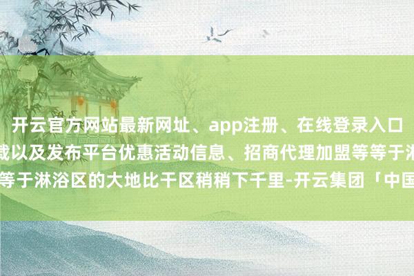 开云官方网站最新网址、app注册、在线登录入口、手机网页版、客户端下载以及发布平台优惠活动信息、招商代理加盟等等于淋浴区的大地比干区稍稍下千里-开云集团「中国」Kaiyun·官方网站