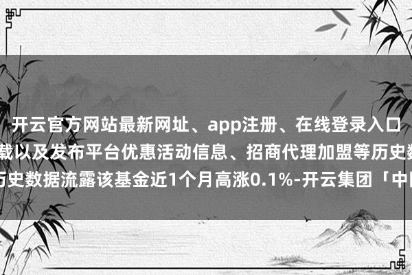 开云官方网站最新网址、app注册、在线登录入口、手机网页版、客户端下载以及发布平台优惠活动信息、招商代理加盟等历史数据流露该基金近1个月高涨0.1%-开云集团「中国」Kaiyun·官方网站