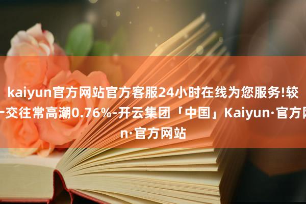 kaiyun官方网站官方客服24小时在线为您服务!较前一交往常高潮0.76%-开云集团「中国」Kaiyun·官方网站