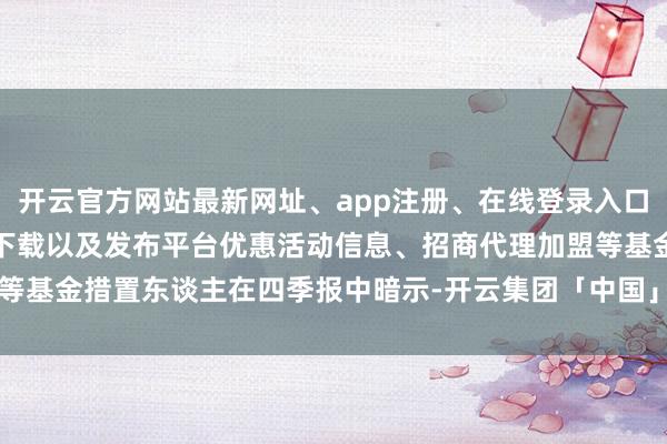 开云官方网站最新网址、app注册、在线登录入口、手机网页版、客户端下载以及发布平台优惠活动信息、招商代理加盟等　　基金措置东谈主在四季报中暗示-开云集团「中国」Kaiyun·官方网站
