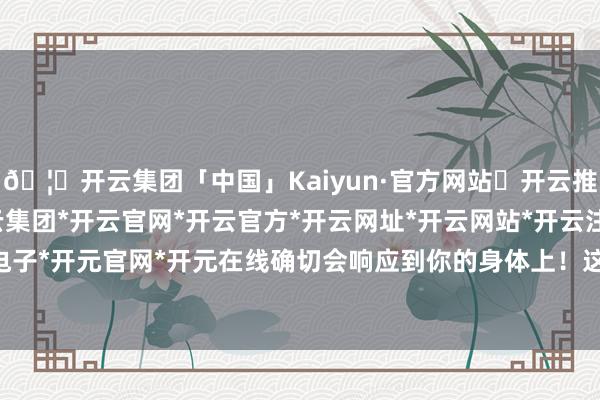 🦄开云集团「中国」Kaiyun·官方网站✅开云推荐✅我们为您提供:开云集团*开云官网*开云官方*开云网址*开云网站*开云注册*开云开户*开云电子*开元官网*开元在线确切会响应到你的身体上!这些部位暗暗