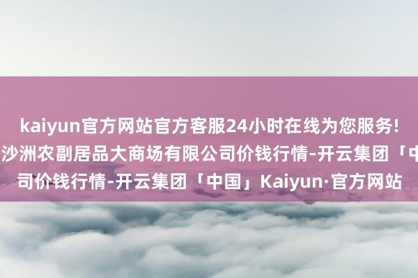 kaiyun官方网站官方客服24小时在线为您服务!2025年1月24日武汉白沙洲农副居品大商场有限公司价钱行情-开云集团「中国」Kaiyun·官方网站