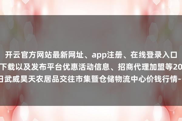 开云官方网站最新网址、app注册、在线登录入口、手机网页版、客户端下载以及发布平台优惠活动信息、招商代理加盟等2025年1月24日武威昊天农居品交往市集暨仓储物流中心价钱行情-开云集团「中国」Kaiyun·官方网站