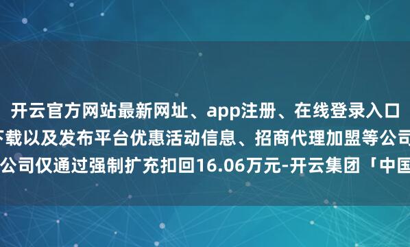 开云官方网站最新网址、app注册、在线登录入口、手机网页版、客户端下载以及发布平台优惠活动信息、招商代理加盟等公司仅通过强制扩充扣回16.06万元-开云集团「中国」Kaiyun·官方网站