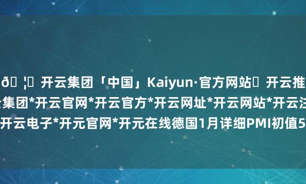 🦄开云集团「中国」Kaiyun·官方网站✅开云推荐✅我们为您提供:开云集团*开云官网*开云官方*开云网址*开云网站*开云注册*开云开户*开云电子*开元官网*开元在线德国1月详细PMI初值50.1-开云集团「中国」Kaiyun·官方网站
