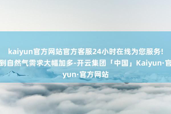 kaiyun官方网站官方客服24小时在线为您服务!咱们看到自然气需求大幅加多-开云集团「中国」Kaiyun·官方网站