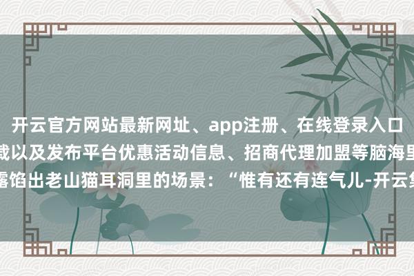 开云官方网站最新网址、app注册、在线登录入口、手机网页版、客户端下载以及发布平台优惠活动信息、招商代理加盟等脑海里却露馅出老山猫耳洞里的场景：“惟有还有连气儿-开云集团「中国」Kaiyun·官方网站