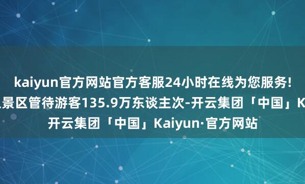 kaiyun官方网站官方客服24小时在线为您服务!全省4A级及以上景区管待游客135.9万东谈主次-开云集团「中国」Kaiyun·官方网站