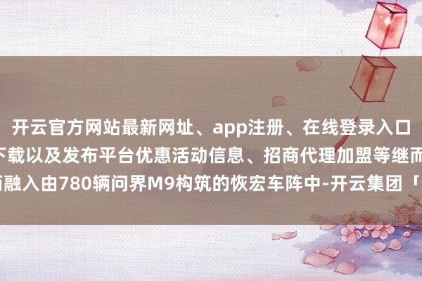 开云官方网站最新网址、app注册、在线登录入口、手机网页版、客户端下载以及发布平台优惠活动信息、招商代理加盟等继而融入由780辆问界M9构筑的恢宏车阵中-开云集团「中国」Kaiyun·官方网站