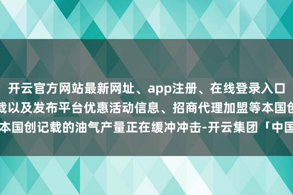 开云官方网站最新网址、app注册、在线登录入口、手机网页版、客户端下载以及发布平台优惠活动信息、招商代理加盟等本国创记载的油气产量正在缓冲冲击-开云集团「中国」Kaiyun·官方网站