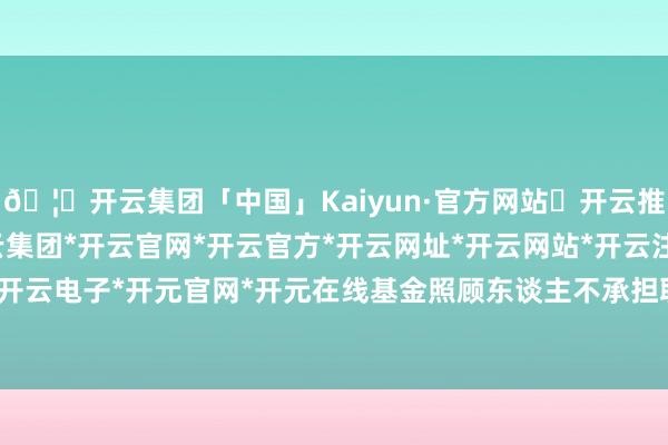 🦄开云集团「中国」Kaiyun·官方网站✅开云推荐✅我们为您提供:开云集团*开云官网*开云官方*开云网址*开云网站*开云注册*开云开户*开云电子*开元官网*开元在线基金照顾东谈主不承担职守-开云集团「中国」Kaiyun·官方网站