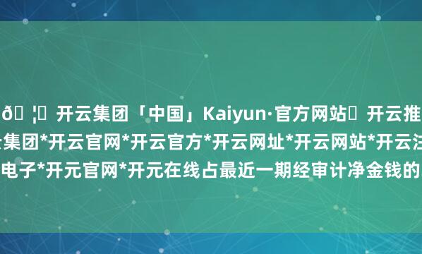 🦄开云集团「中国」Kaiyun·官方网站✅开云推荐✅我们为您提供:开云集团*开云官网*开云官方*开云网址*开云网站*开云注册*开云开户*开云电子*开元官网*开元在线占最近一期经审计净金钱的31.89%-开云集团「中国」Kaiyun·官方网站