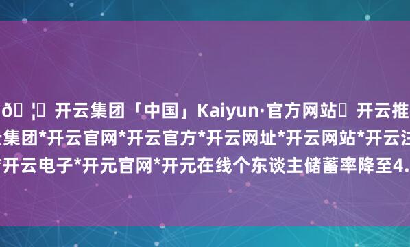 🦄开云集团「中国」Kaiyun·官方网站✅开云推荐✅我们为您提供:开云集团*开云官网*开云官方*开云网址*开云网站*开云注册*开云开户*开云电子*开元官网*开元在线个东谈主储蓄率降至4.1%-开云集团「中国」Kaiyun·官方网站