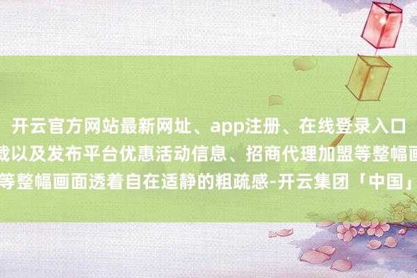 开云官方网站最新网址、app注册、在线登录入口、手机网页版、客户端下载以及发布平台优惠活动信息、招商代理加盟等整幅画面透着自在适静的粗疏感-开云集团「中国」Kaiyun·官方网站