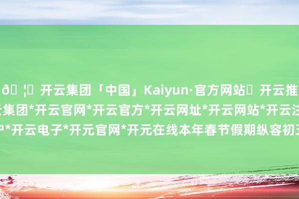🦄开云集团「中国」Kaiyun·官方网站✅开云推荐✅我们为您提供:开云集团*开云官网*开云官方*开云网址*开云网站*开云注册*开云开户*开云电子*开元官网*开元在线本年春节假期纵容初五-开云集团「中国」Kaiyun·官方网站