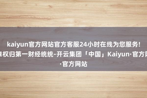 kaiyun官方网站官方客服24小时在线为您服务!文章权归第一财经统统-开云集团「中国」Kaiyun·官方网站