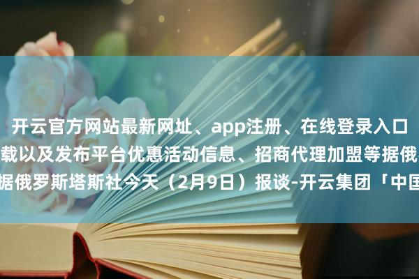 开云官方网站最新网址、app注册、在线登录入口、手机网页版、客户端下载以及发布平台优惠活动信息、招商代理加盟等据俄罗斯塔斯社今天（2月9日）报谈-开云集团「中国」Kaiyun·官方网站