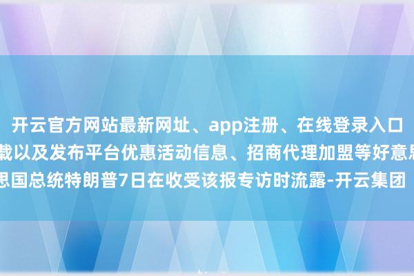 开云官方网站最新网址、app注册、在线登录入口、手机网页版、客户端下载以及发布平台优惠活动信息、招商代理加盟等好意思国总统特朗普7日在收受该报专访时流露-开云集团「中国」Kaiyun·官方网站