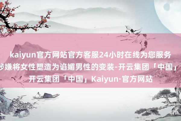 kaiyun官方网站官方客服24小时在线为您服务!不少网友质疑其涉嫌将女性塑造为谄媚男性的变装-开云集团「中国」Kaiyun·官方网站