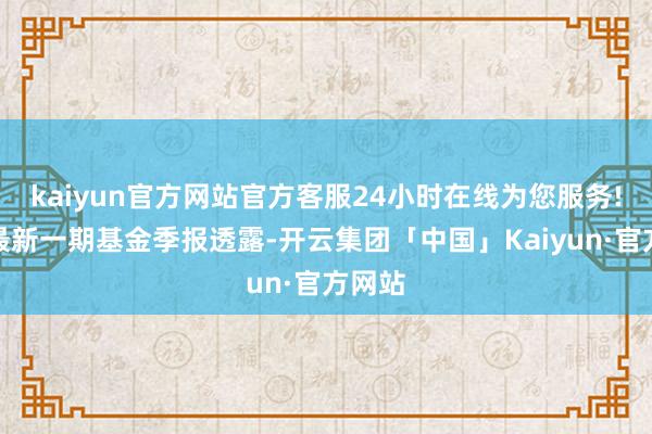 kaiyun官方网站官方客服24小时在线为您服务!说明最新一期基金季报透露-开云集团「中国」Kaiyun·官方网站