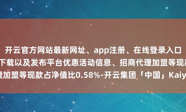 开云官方网站最新网址、app注册、在线登录入口、手机网页版、客户端下载以及发布平台优惠活动信息、招商代理加盟等现款占净值比0.58%-开云集团「中国」Kaiyun·官方网站