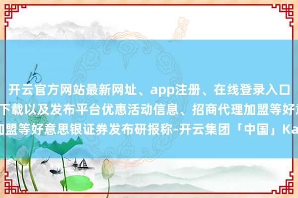 开云官方网站最新网址、app注册、在线登录入口、手机网页版、客户端下载以及发布平台优惠活动信息、招商代理加盟等 好意思银证券发布研报称-开云集团「中国」Kaiyun·官方网站