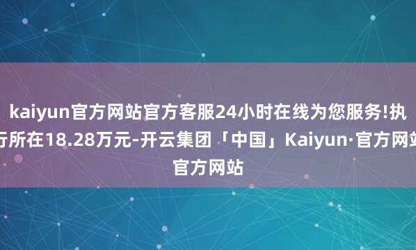 kaiyun官方网站官方客服24小时在线为您服务!执行所在18.28万元-开云集团「中国」Kaiyun·官方网站