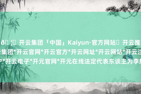 🦄开云集团「中国」Kaiyun·官方网站✅开云推荐✅我们为您提供:开云集团*开云官网*开云官方*开云网址*开云网站*开云注册*开云开户*开云电子*开元官网*开元在线法定代表东谈主为李辉-开云集团「中国」Kaiyun·官方网站