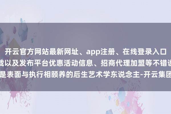 开云官方网站最新网址、app注册、在线登录入口、手机网页版、客户端下载以及发布平台优惠活动信息、招商代理加盟等不错说是表面与执行相颐养的后生艺术学东说念主-开云集团「中国」Kaiyun·官方网站