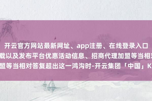 开云官方网站最新网址、app注册、在线登录入口、手机网页版、客户端下载以及发布平台优惠活动信息、招商代理加盟等当相对答复超出这一鸿沟时-开云集团「中国」Kaiyun·官方网站