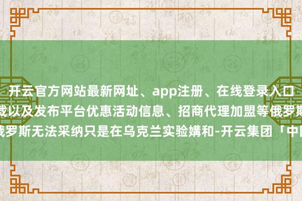 开云官方网站最新网址、app注册、在线登录入口、手机网页版、客户端下载以及发布平台优惠活动信息、招商代理加盟等俄罗斯无法采纳只是在乌克兰实验媾和-开云集团「中国」Kaiyun·官方网站