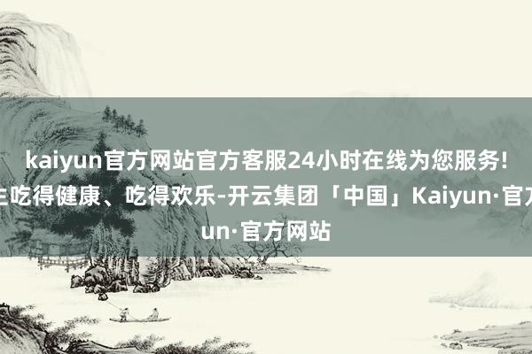 kaiyun官方网站官方客服24小时在线为您服务!让学生吃得健康、吃得欢乐-开云集团「中国」Kaiyun·官方网站