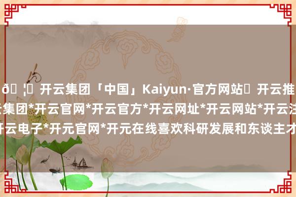 🦄开云集团「中国」Kaiyun·官方网站✅开云推荐✅我们为您提供:开云集团*开云官网*开云官方*开云网址*开云网站*开云注册*开云开户*开云电子*开元官网*开元在线喜欢科研发展和东谈主才培养-开云集团「中国」Kaiyun·官方网站
