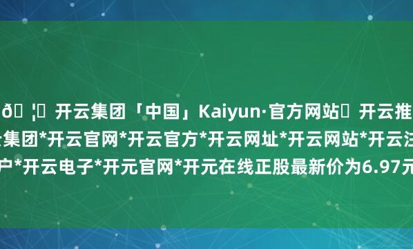 🦄开云集团「中国」Kaiyun·官方网站✅开云推荐✅我们为您提供:开云集团*开云官网*开云官方*开云网址*开云网站*开云注册*开云开户*开云电子*开元官网*开元在线正股最新价为6.97元-开云集团「中国」Kaiyun·官方网站