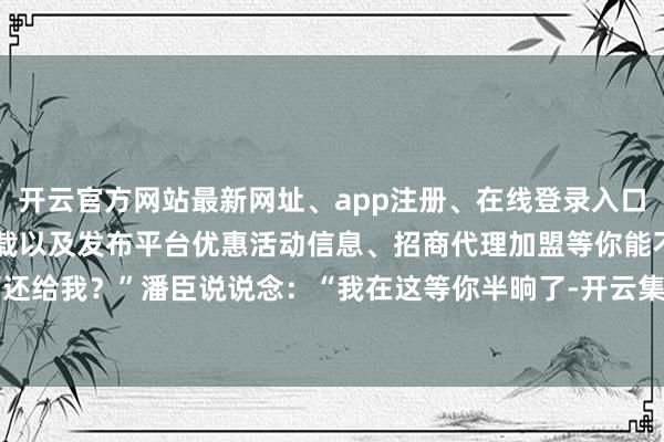 开云官方网站最新网址、app注册、在线登录入口、手机网页版、客户端下载以及发布平台优惠活动信息、招商代理加盟等你能不可还给我？”潘臣说说念：“我在这等你半晌了-开云集团「中国」Kaiyun·官方网站