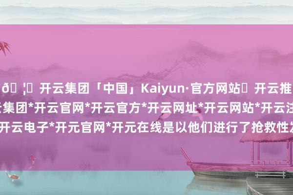 🦄开云集团「中国」Kaiyun·官方网站✅开云推荐✅我们为您提供:开云集团*开云官网*开云官方*开云网址*开云网站*开云注册*开云开户*开云电子*开元官网*开元在线是以他们进行了抢救性发掘-开云集团「中国」Kaiyun·官方网站