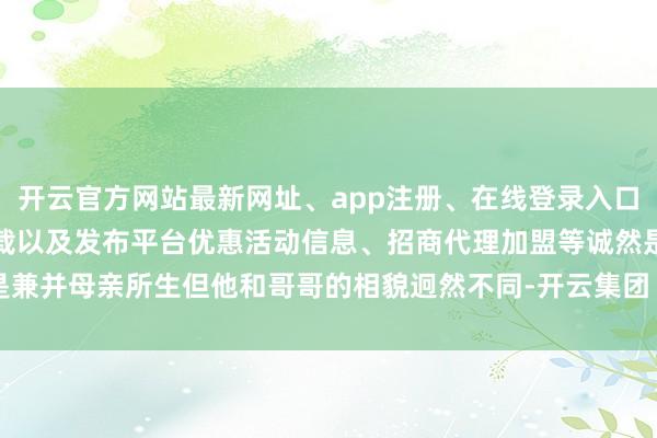 开云官方网站最新网址、app注册、在线登录入口、手机网页版、客户端下载以及发布平台优惠活动信息、招商代理加盟等诚然是兼并母亲所生但他和哥哥的相貌迥然不同-开云集团「中国」Kaiyun·官方网站