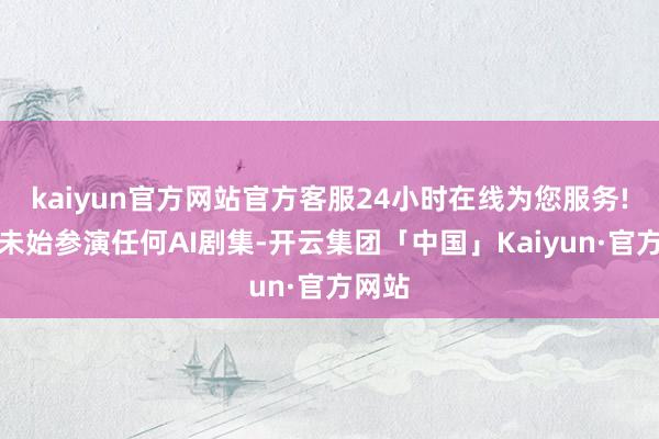 kaiyun官方网站官方客服24小时在线为您服务!强调未始参演任何AI剧集-开云集团「中国」Kaiyun·官方网站