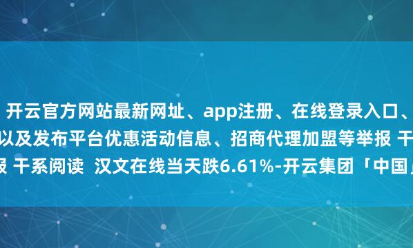 开云官方网站最新网址、app注册、在线登录入口、手机网页版、客户端下载以及发布平台优惠活动信息、招商代理加盟等举报 干系阅读  汉文在线当天跌6.61%-开云集团「中国」Kaiyun·官方网站