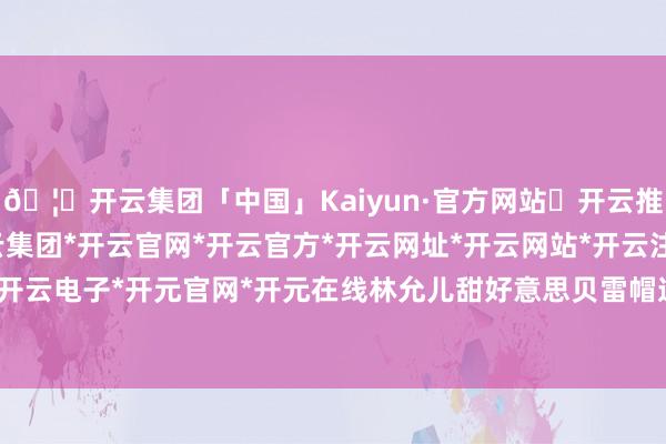 🦄开云集团「中国」Kaiyun·官方网站✅开云推荐✅我们为您提供:开云集团*开云官网*开云官方*开云网址*开云网站*开云注册*开云开户*开云电子*开元官网*开元在线林允儿甜好意思贝雷帽造型-开云集团「中国」Kaiyun·官方网站