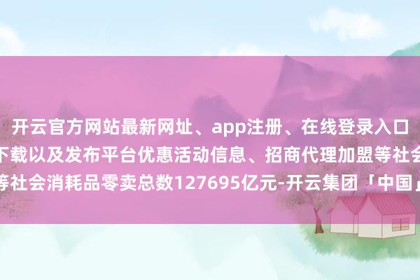 开云官方网站最新网址、app注册、在线登录入口、手机网页版、客户端下载以及发布平台优惠活动信息、招商代理加盟等社会消耗品零卖总数127695亿元-开云集团「中国」Kaiyun·官方网站