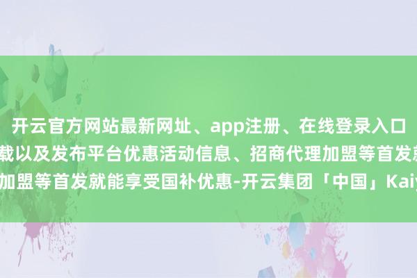 开云官方网站最新网址、app注册、在线登录入口、手机网页版、客户端下载以及发布平台优惠活动信息、招商代理加盟等首发就能享受国补优惠-开云集团「中国」Kaiyun·官方网站